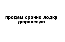 продам срочно лодку дюрвлевую